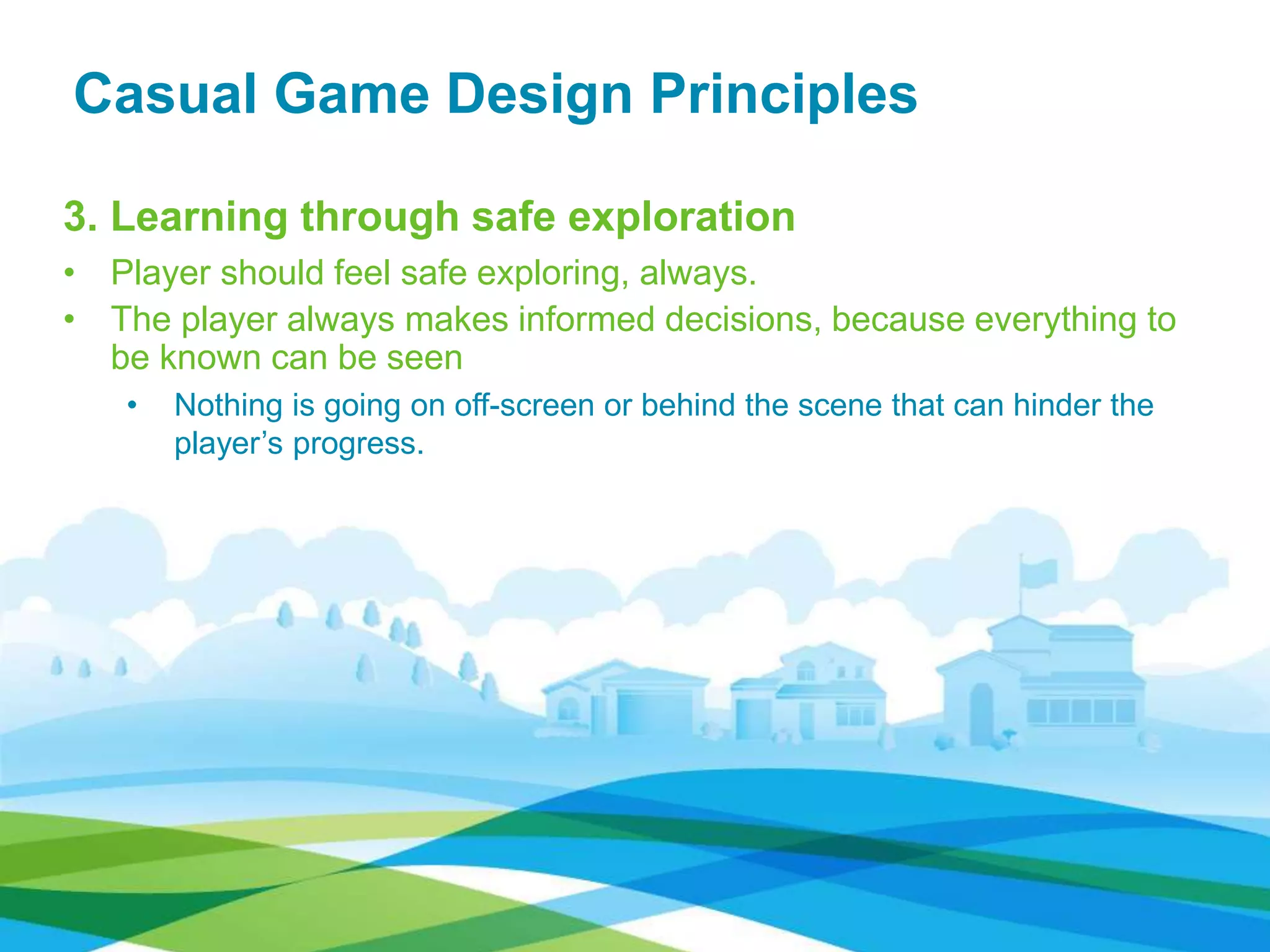 Casual Game Design Principles
3. Learning through safe exploration
• Player should feel safe exploring, always.
• The player always makes informed decisions, because everything to
be known can be seen
• Nothing is going on off-screen or behind the scene that can hinder the
player’s progress.
 