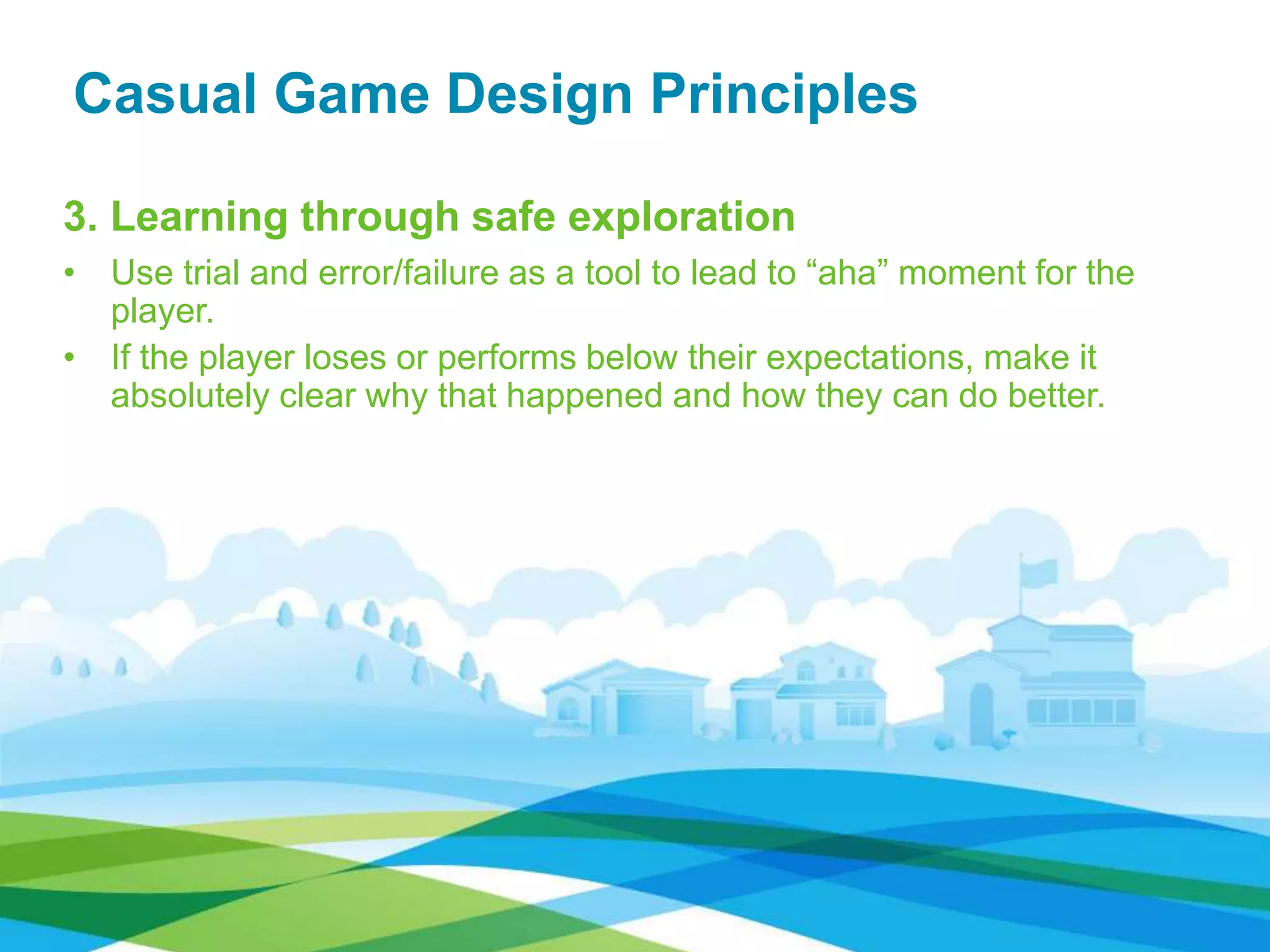 Casual Game Design Principles
3. Learning through safe exploration
• Use trial and error/failure as a tool to lead to “aha” moment for the
player.
• If the player loses or performs below their expectations, make it
absolutely clear why that happened and how they can do better.
 