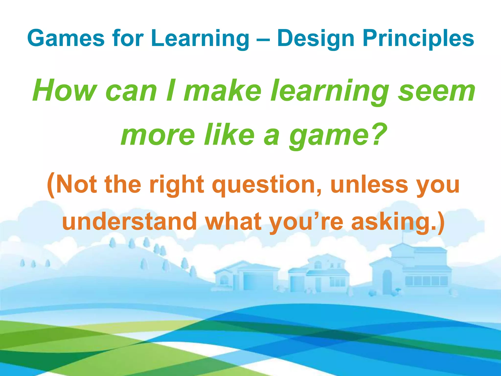 Games for Learning – Design Principles
How can I make learning seem
more like a game?
(Not the right question, unless you
understand what you’re asking.)
 
