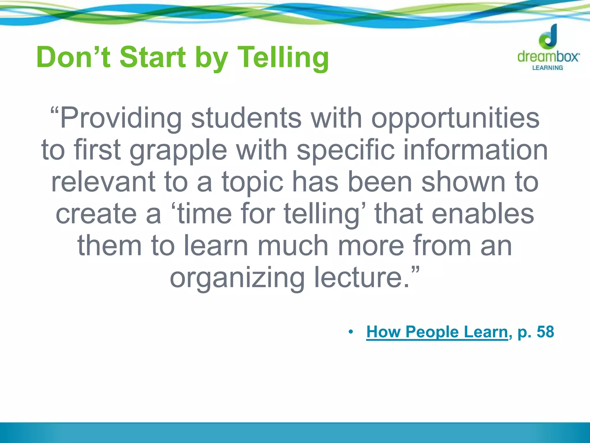 Don’t Start by Telling
“Providing students with opportunities
to first grapple with specific information
relevant to a topic has been shown to
create a ‘time for telling’ that enables
them to learn much more from an
organizing lecture.”
• How People Learn, p. 58
 