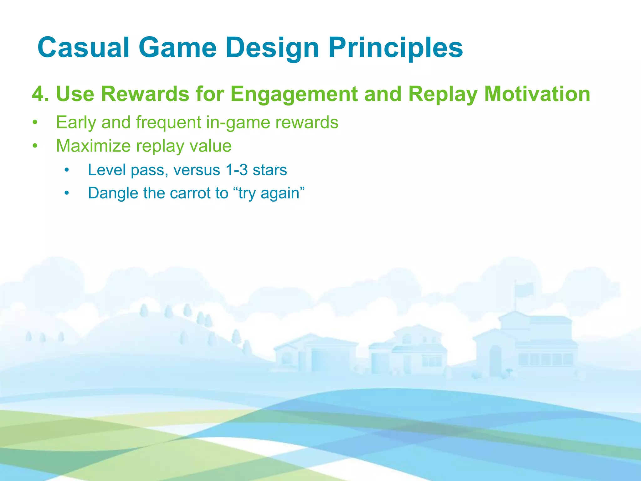 Casual Game Design Principles
4. Use Rewards for Engagement and Replay Motivation
• Early and frequent in-game rewards
• Maximize replay value
• Level pass, versus 1-3 stars
• Dangle the carrot to “try again”
 