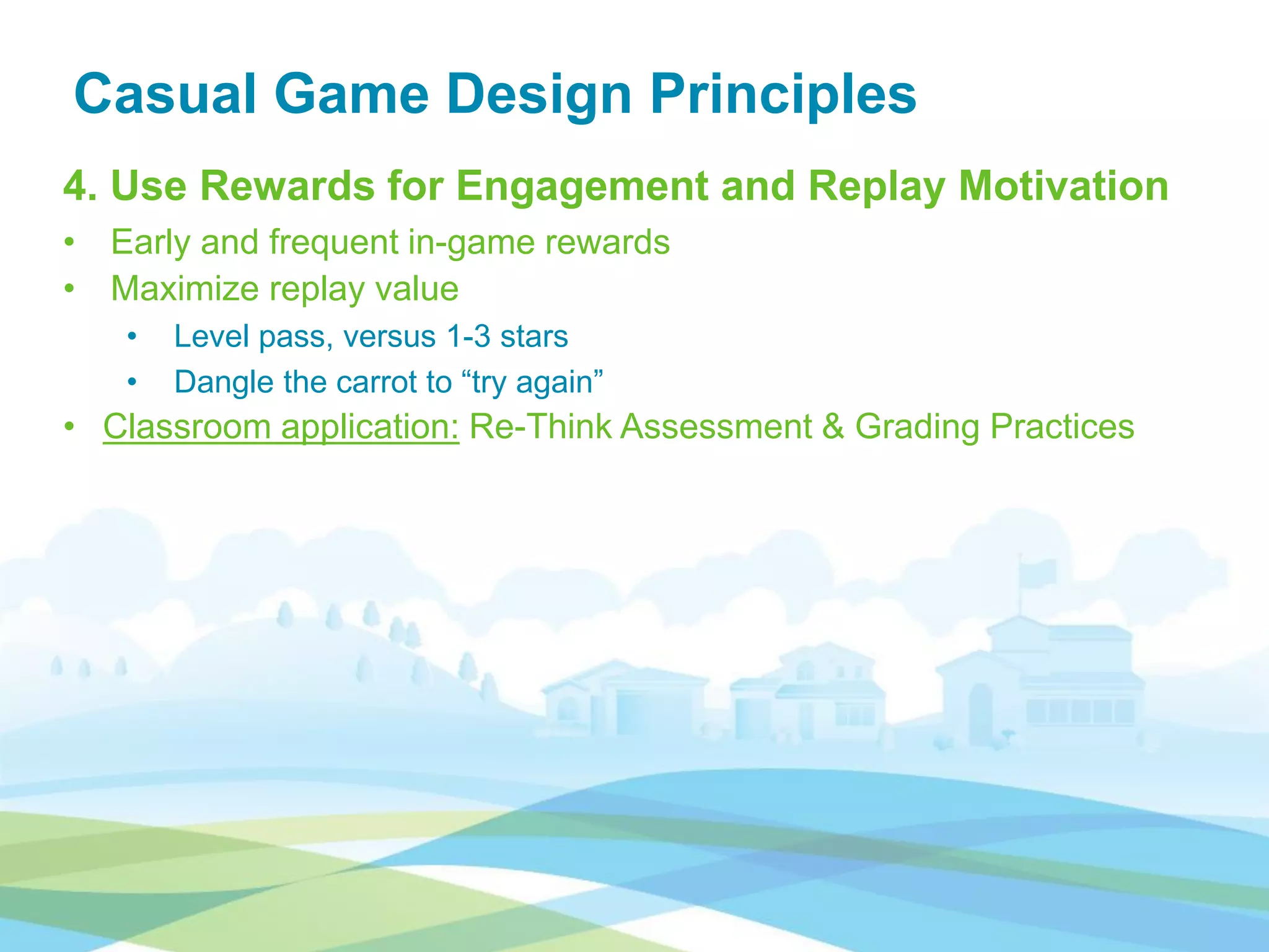 Casual Game Design Principles
4. Use Rewards for Engagement and Replay Motivation
• Early and frequent in-game rewards
• Maximize replay value
• Level pass, versus 1-3 stars
• Dangle the carrot to “try again”
• Classroom application: Re-Think Assessment & Grading Practices
 