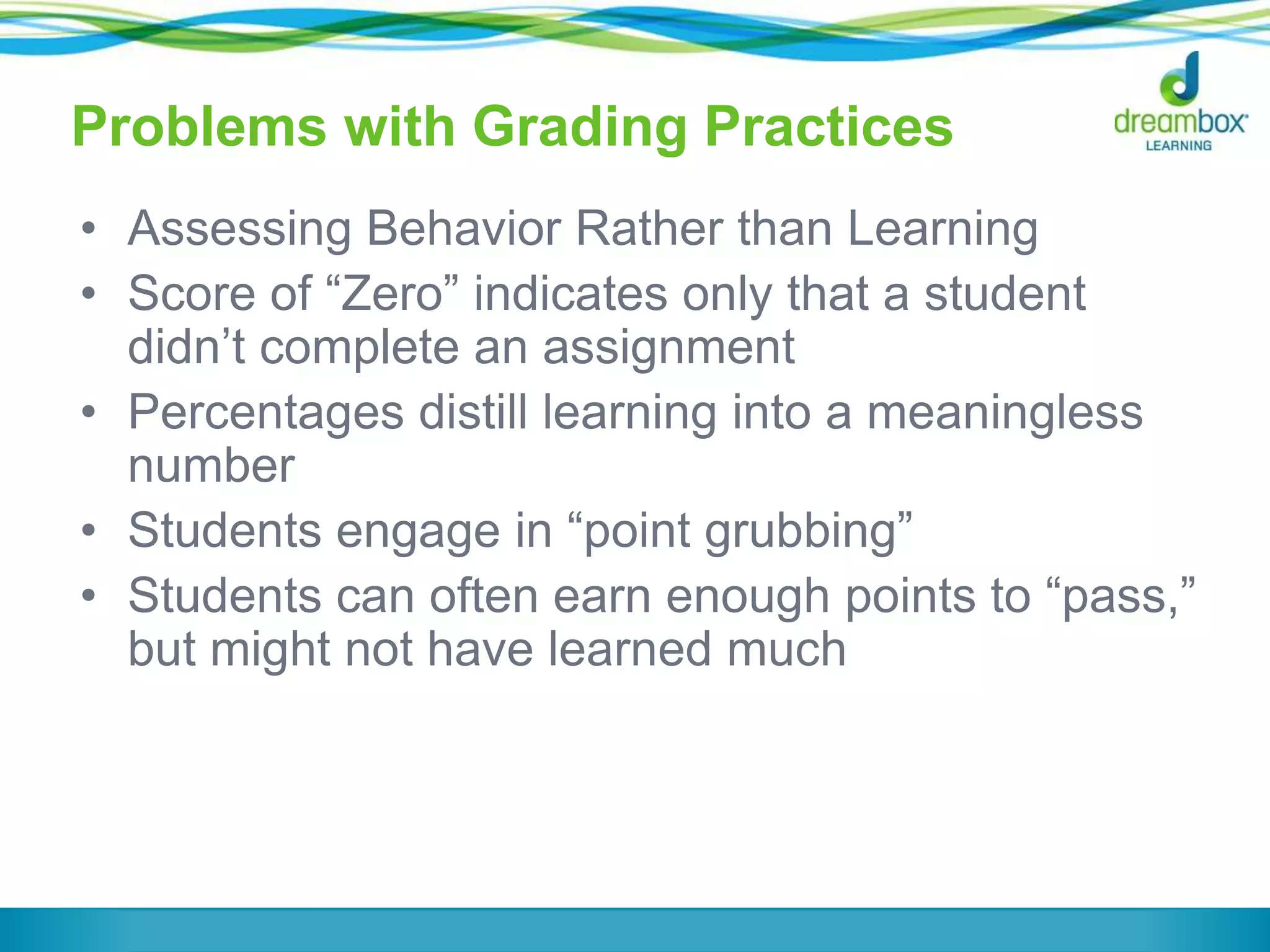Problems with Grading Practices
• Assessing Behavior Rather than Learning
• Score of “Zero” indicates only that a student
didn’t complete an assignment
• Percentages distill learning into a meaningless
number
• Students engage in “point grubbing”
• Students can often earn enough points to “pass,”
but might not have learned much
 