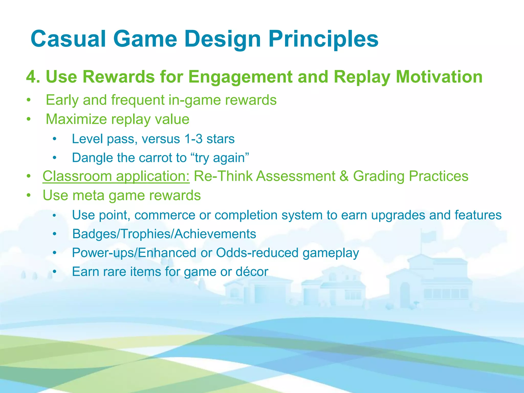 Casual Game Design Principles
4. Use Rewards for Engagement and Replay Motivation
• Early and frequent in-game rewards
• Maximize replay value
• Level pass, versus 1-3 stars
• Dangle the carrot to “try again”
• Classroom application: Re-Think Assessment & Grading Practices
• Use meta game rewards
• Use point, commerce or completion system to earn upgrades and features
• Badges/Trophies/Achievements
• Power-ups/Enhanced or Odds-reduced gameplay
• Earn rare items for game or décor
 