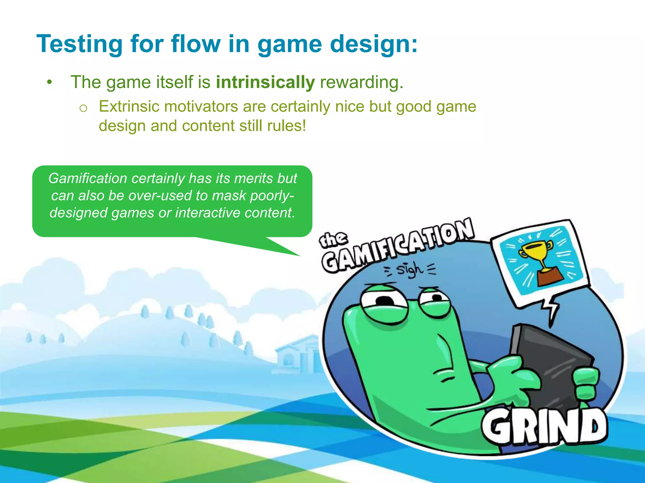 • The game itself is intrinsically rewarding.
o Extrinsic motivators are certainly nice but good game
design and content still rules!
Testing for flow in game design:
Gamification certainly has its merits but
can also be over-used to mask poorly-
designed games or interactive content.
 