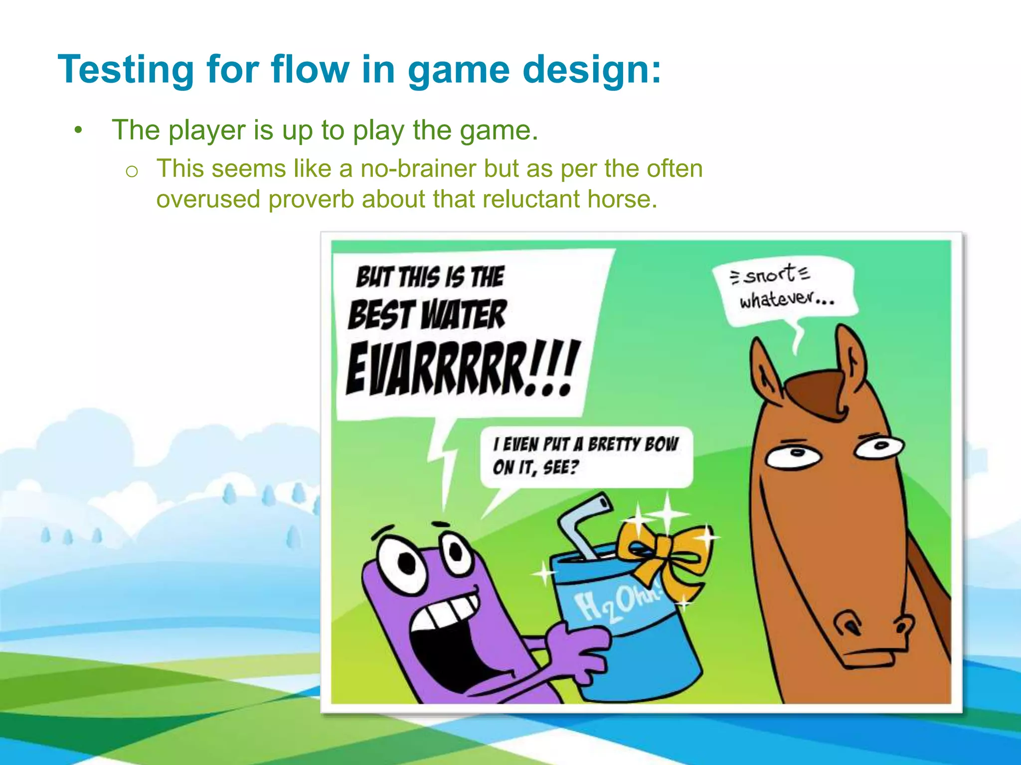 • The player is up to play the game.
o This seems like a no-brainer but as per the often
overused proverb about that reluctant horse.
Testing for flow in game design:
 