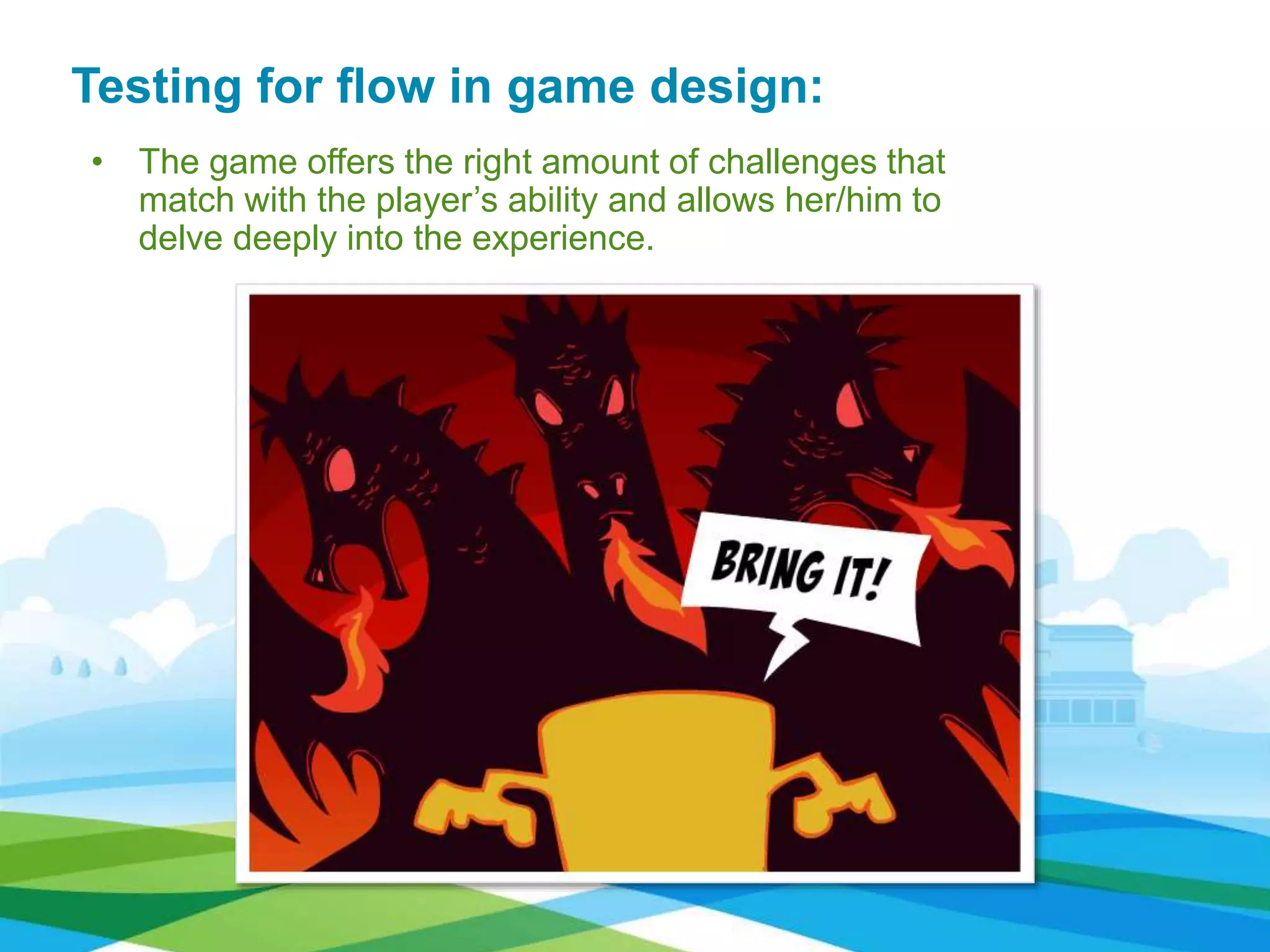• The game offers the right amount of challenges that
match with the player’s ability and allows her/him to
delve deeply into the experience.
Testing for flow in game design:
 