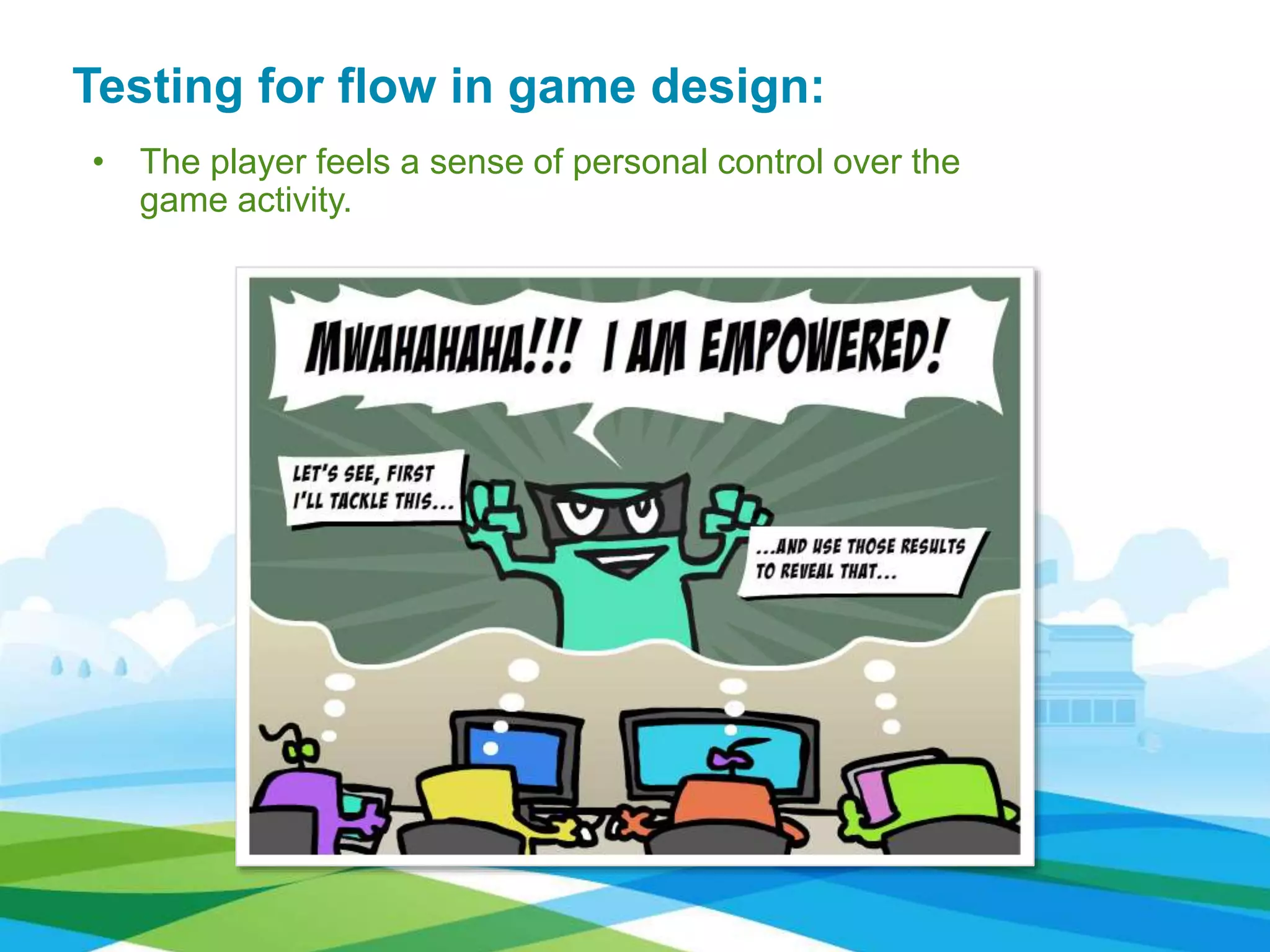 • The player feels a sense of personal control over the
game activity.
Testing for flow in game design:
 