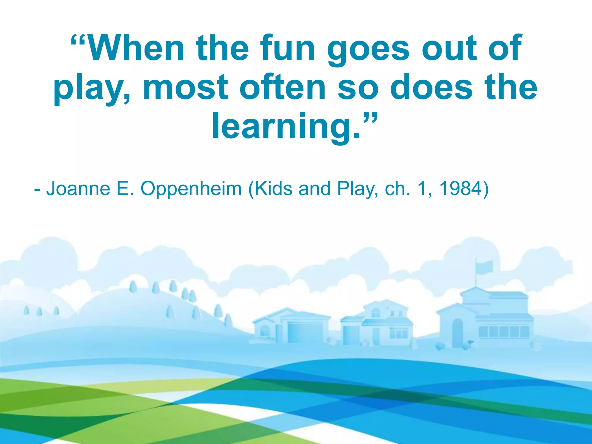 “When the fun goes out of
play, most often so does the
learning.”
- Joanne E. Oppenheim (Kids and Play, ch. 1, 1984)
 