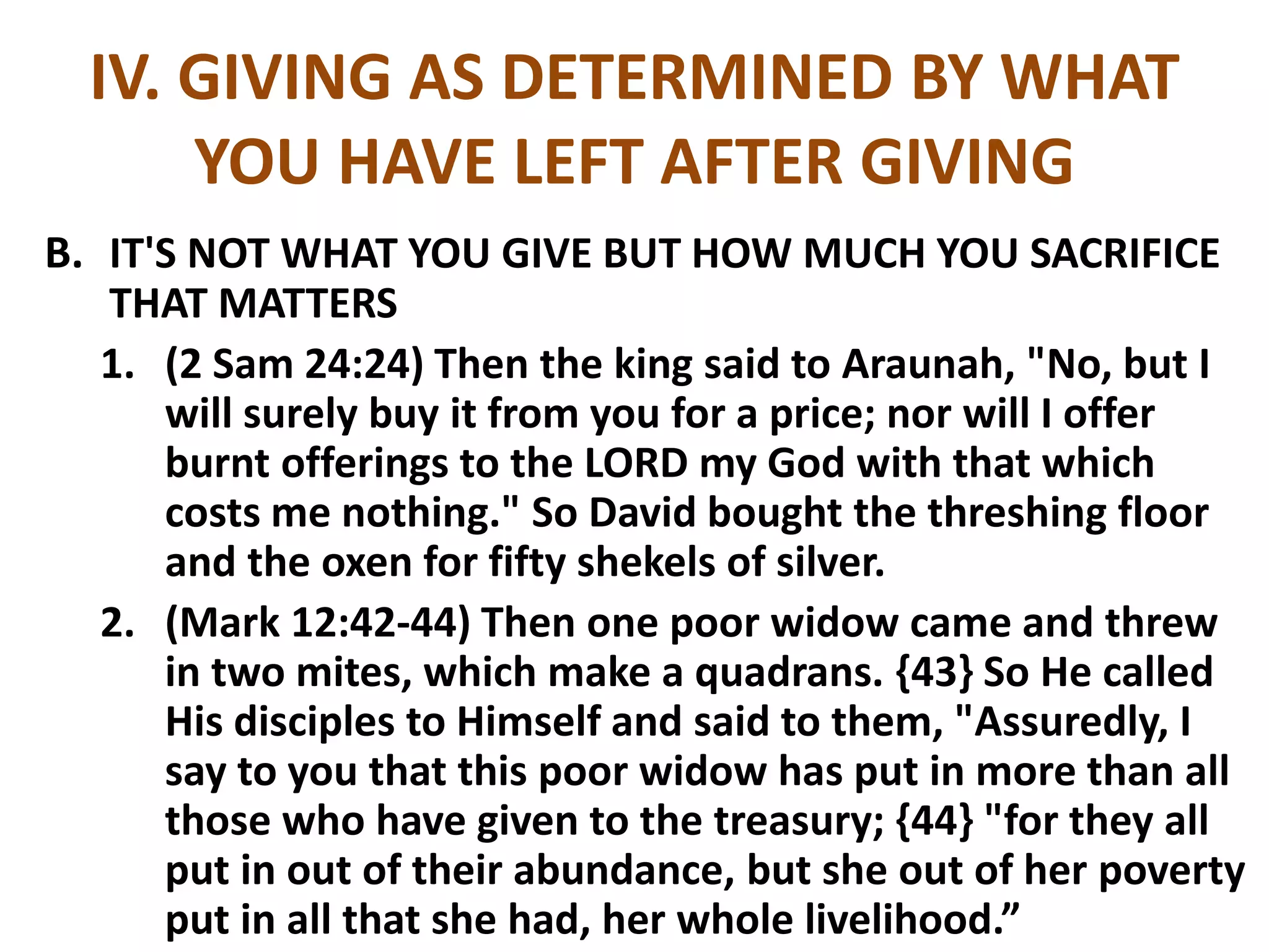 IV. GIVING AS DETERMINED BY WHAT
YOU HAVE LEFT AFTER GIVING
B. IT'S NOT WHAT YOU GIVE BUT HOW MUCH YOU SACRIFICE
THAT MATTERS
1. (2 Sam 24:24) Then the king said to Araunah, "No, but I
will surely buy it from you for a price; nor will I offer
burnt offerings to the LORD my God with that which
costs me nothing." So David bought the threshing floor
and the oxen for fifty shekels of silver.
2. (Mark 12:42-44) Then one poor widow came and threw
in two mites, which make a quadrans. {43} So He called
His disciples to Himself and said to them, "Assuredly, I
say to you that this poor widow has put in more than all
those who have given to the treasury; {44} "for they all
put in out of their abundance, but she out of her poverty
put in all that she had, her whole livelihood.”
 