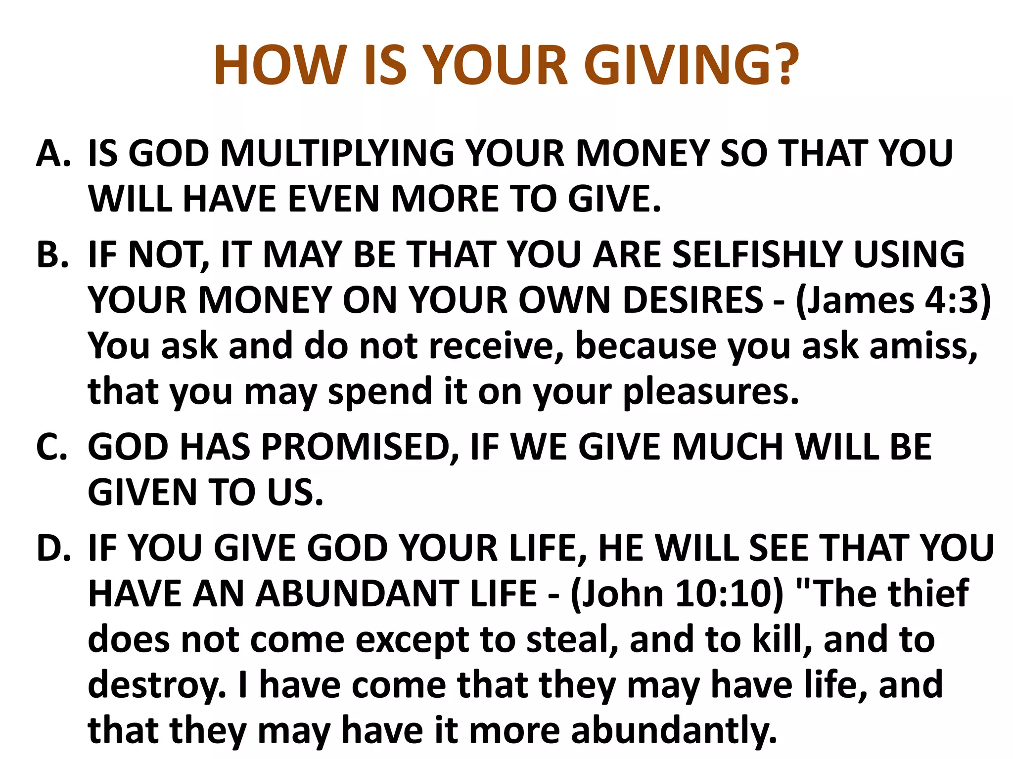 HOW IS YOUR GIVING?
A. IS GOD MULTIPLYING YOUR MONEY SO THAT YOU
WILL HAVE EVEN MORE TO GIVE.
B. IF NOT, IT MAY BE THAT YOU ARE SELFISHLY USING
YOUR MONEY ON YOUR OWN DESIRES - (James 4:3)
You ask and do not receive, because you ask amiss,
that you may spend it on your pleasures.
C. GOD HAS PROMISED, IF WE GIVE MUCH WILL BE
GIVEN TO US.
D. IF YOU GIVE GOD YOUR LIFE, HE WILL SEE THAT YOU
HAVE AN ABUNDANT LIFE - (John 10:10) "The thief
does not come except to steal, and to kill, and to
destroy. I have come that they may have life, and
that they may have it more abundantly.
 