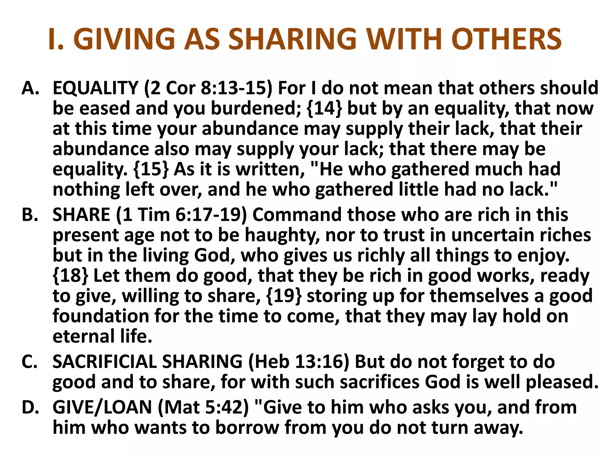 I. GIVING AS SHARING WITH OTHERS
A. EQUALITY (2 Cor 8:13-15) For I do not mean that others should
be eased and you burdened; {14} but by an equality, that now
at this time your abundance may supply their lack, that their
abundance also may supply your lack; that there may be
equality. {15} As it is written, "He who gathered much had
nothing left over, and he who gathered little had no lack."
B. SHARE (1 Tim 6:17-19) Command those who are rich in this
present age not to be haughty, nor to trust in uncertain riches
but in the living God, who gives us richly all things to enjoy.
{18} Let them do good, that they be rich in good works, ready
to give, willing to share, {19} storing up for themselves a good
foundation for the time to come, that they may lay hold on
eternal life.
C. SACRIFICIAL SHARING (Heb 13:16) But do not forget to do
good and to share, for with such sacrifices God is well pleased.
D. GIVE/LOAN (Mat 5:42) "Give to him who asks you, and from
him who wants to borrow from you do not turn away.
 