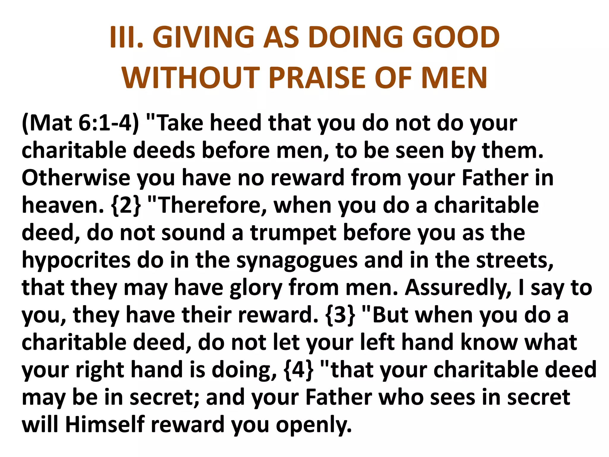III. GIVING AS DOING GOOD
WITHOUT PRAISE OF MEN
(Mat 6:1-4) "Take heed that you do not do your
charitable deeds before men, to be seen by them.
Otherwise you have no reward from your Father in
heaven. {2} "Therefore, when you do a charitable
deed, do not sound a trumpet before you as the
hypocrites do in the synagogues and in the streets,
that they may have glory from men. Assuredly, I say to
you, they have their reward. {3} "But when you do a
charitable deed, do not let your left hand know what
your right hand is doing, {4} "that your charitable deed
may be in secret; and your Father who sees in secret
will Himself reward you openly.
 