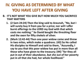 IV. GIVING AS DETERMINED BY WHAT
YOU HAVE LEFT AFTER GIVING
B. IT'S NOT WHAT YOU GIVE BUT HOW MUCH YOU SACRIFICE
THAT MATTERS
1. (2 Sam 24:24) Then the king said to Araunah, "No, but I
will surely buy it from you for a price; nor will I offer
burnt offerings to the LORD my God with that which
costs me nothing." So David bought the threshing floor
and the oxen for fifty shekels of silver.
2. (Mark 12:42-44) Then one poor widow came and threw
in two mites, which make a quadrans. {43} So He called
His disciples to Himself and said to them, "Assuredly, I
say to you that this poor widow has put in more than all
those who have given to the treasury; {44} "for they all
put in out of their abundance, but she out of her poverty
put in all that she had, her whole livelihood.”
 
