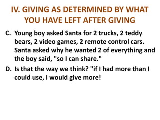 IV. GIVING AS DETERMINED BY WHAT
YOU HAVE LEFT AFTER GIVING
C. Young boy asked Santa for 2 trucks, 2 teddy
bears, 2 video games, 2 remote control cars.
Santa asked why he wanted 2 of everything and
the boy said, "so I can share."
D. Is that the way we think? "if I had more than I
could use, I would give more!
 