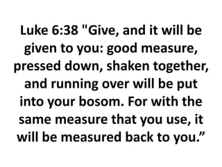 Luke 6:38 "Give, and it will be
given to you: good measure,
pressed down, shaken together,
and running over will be put
into your bosom. For with the
same measure that you use, it
will be measured back to you.”
 
