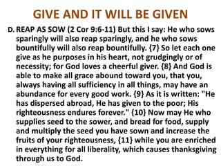 GIVE AND IT WILL BE GIVEN
D. REAP AS SOW (2 Cor 9:6-11) But this I say: He who sows
sparingly will also reap sparingly, and he who sows
bountifully will also reap bountifully. {7} So let each one
give as he purposes in his heart, not grudgingly or of
necessity; for God loves a cheerful giver. {8} And God is
able to make all grace abound toward you, that you,
always having all sufficiency in all things, may have an
abundance for every good work. {9} As it is written: "He
has dispersed abroad, He has given to the poor; His
righteousness endures forever." {10} Now may He who
supplies seed to the sower, and bread for food, supply
and multiply the seed you have sown and increase the
fruits of your righteousness, {11} while you are enriched
in everything for all liberality, which causes thanksgiving
through us to God.
 
