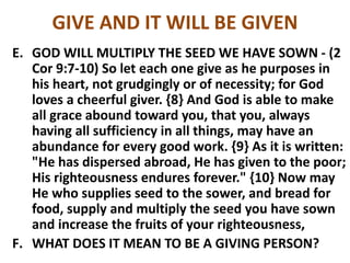 GIVE AND IT WILL BE GIVEN
E. GOD WILL MULTIPLY THE SEED WE HAVE SOWN - (2
Cor 9:7-10) So let each one give as he purposes in
his heart, not grudgingly or of necessity; for God
loves a cheerful giver. {8} And God is able to make
all grace abound toward you, that you, always
having all sufficiency in all things, may have an
abundance for every good work. {9} As it is written:
"He has dispersed abroad, He has given to the poor;
His righteousness endures forever." {10} Now may
He who supplies seed to the sower, and bread for
food, supply and multiply the seed you have sown
and increase the fruits of your righteousness,
F. WHAT DOES IT MEAN TO BE A GIVING PERSON?
 