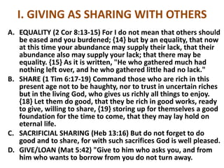 I. GIVING AS SHARING WITH OTHERS
A. EQUALITY (2 Cor 8:13-15) For I do not mean that others should
be eased and you burdened; {14} but by an equality, that now
at this time your abundance may supply their lack, that their
abundance also may supply your lack; that there may be
equality. {15} As it is written, "He who gathered much had
nothing left over, and he who gathered little had no lack."
B. SHARE (1 Tim 6:17-19) Command those who are rich in this
present age not to be haughty, nor to trust in uncertain riches
but in the living God, who gives us richly all things to enjoy.
{18} Let them do good, that they be rich in good works, ready
to give, willing to share, {19} storing up for themselves a good
foundation for the time to come, that they may lay hold on
eternal life.
C. SACRIFICIAL SHARING (Heb 13:16) But do not forget to do
good and to share, for with such sacrifices God is well pleased.
D. GIVE/LOAN (Mat 5:42) "Give to him who asks you, and from
him who wants to borrow from you do not turn away.
 