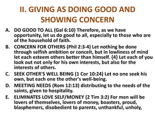 II. GIVING AS DOING GOOD AND
SHOWING CONCERN
A. DO GOOD TO ALL (Gal 6:10) Therefore, as we have
opportunity, let us do good to all, especially to those who are
of the household of faith.
B. CONCERN FOR OTHERS (Phil 2:3-4) Let nothing be done
through selfish ambition or conceit, but in lowliness of mind
let each esteem others better than himself. {4} Let each of you
look out not only for his own interests, but also for the
interests of others.
C. SEEK OTHER'S WELL BEING (1 Cor 10:24) Let no one seek his
own, but each one the other's well-being.
D. MEETING NEEDS (Rom 12:13) distributing to the needs of the
saints, given to hospitality.
E. ELIMINATES LOVE SELF/MONEY (2 Tim 3:2) For men will be
lovers of themselves, lovers of money, boasters, proud,
blasphemers, disobedient to parents, unthankful, unholy,
 