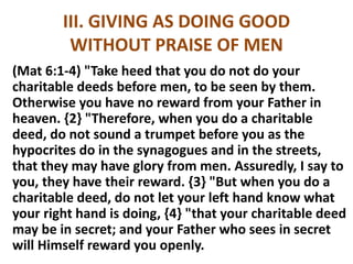 III. GIVING AS DOING GOOD
WITHOUT PRAISE OF MEN
(Mat 6:1-4) "Take heed that you do not do your
charitable deeds before men, to be seen by them.
Otherwise you have no reward from your Father in
heaven. {2} "Therefore, when you do a charitable
deed, do not sound a trumpet before you as the
hypocrites do in the synagogues and in the streets,
that they may have glory from men. Assuredly, I say to
you, they have their reward. {3} "But when you do a
charitable deed, do not let your left hand know what
your right hand is doing, {4} "that your charitable deed
may be in secret; and your Father who sees in secret
will Himself reward you openly.
 