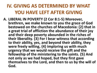 IV. GIVING AS DETERMINED BY WHAT
YOU HAVE LEFT AFTER GIVING
A. LIBERAL IN POVERTY (2 Cor 8:1-5) Moreover,
brethren, we make known to you the grace of God
bestowed on the churches of Macedonia: {2} that in
a great trial of affliction the abundance of their joy
and their deep poverty abounded in the riches of
their liberality. {3} For I bear witness that according
to their ability, yes, and beyond their ability, they
were freely willing, {4} imploring us with much
urgency that we would receive the gift and the
fellowship of the ministering to the saints. {5} And
not only as we had hoped, but they first gave
themselves to the Lord, and then to us by the will of
God.
 