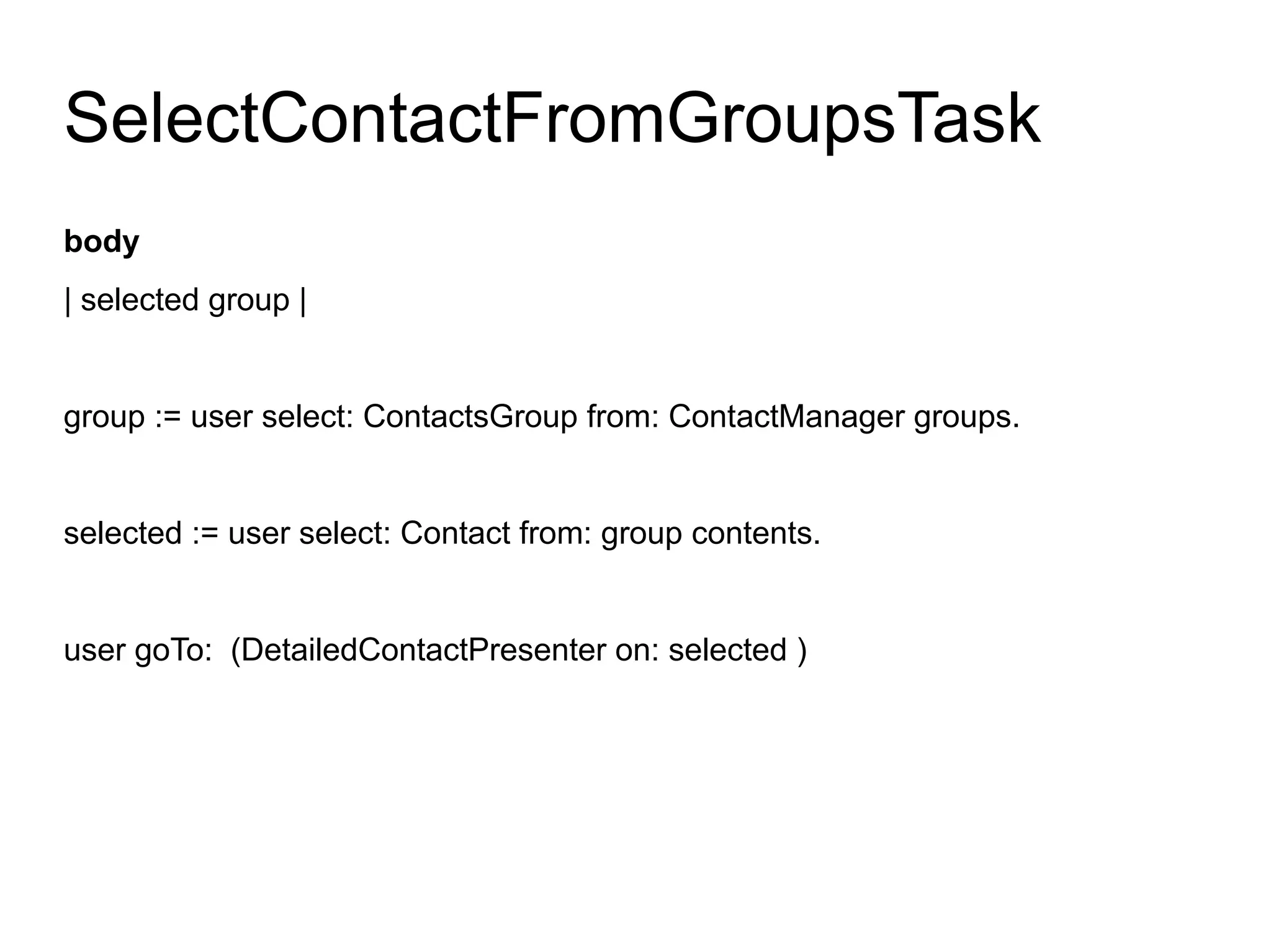 SelectContactFromGroupsTask
body
| selected group |


group := user select: ContactsGroup from: ContactManager groups.


selected := user select: Contact from: group contents.


user goTo: (DetailedContactPresenter on: selected )
 