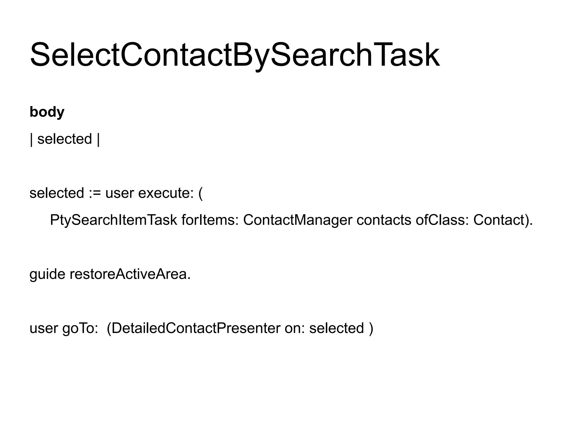 SelectContactBySearchTask
body
| selected |


selected := user execute: (
   PtySearchItemTask forItems: ContactManager contacts ofClass: Contact).


guide restoreActiveArea.


user goTo: (DetailedContactPresenter on: selected )
 