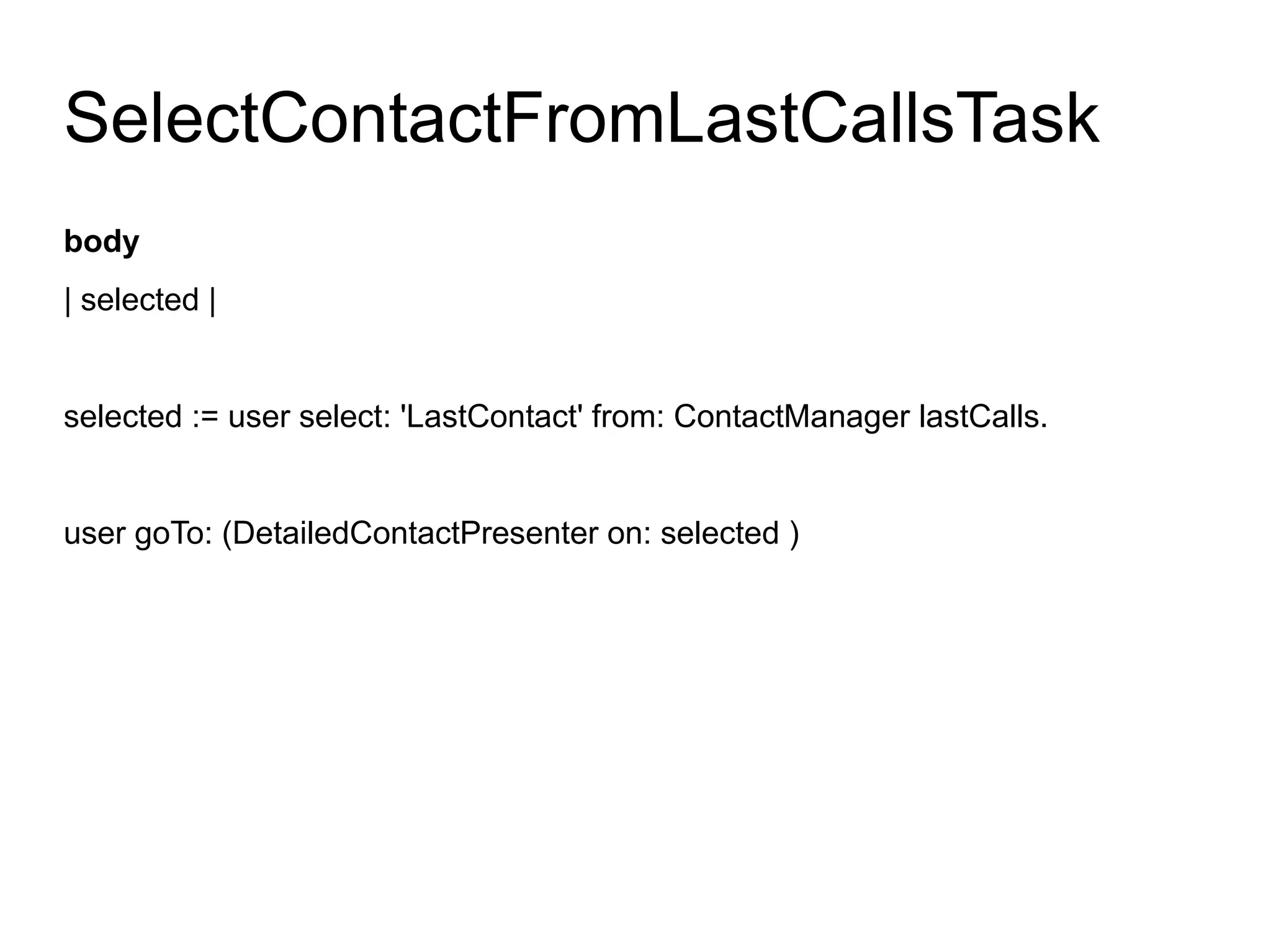 SelectContactFromLastCallsTask
body
| selected |


selected := user select: 'LastContact' from: ContactManager lastCalls.


user goTo: (DetailedContactPresenter on: selected )
 