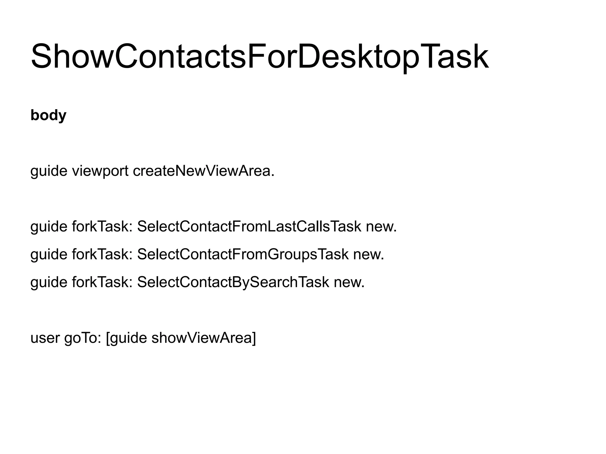 ShowContactsForDesktopTask
body


guide viewport createNewViewArea.


guide forkTask: SelectContactFromLastCallsTask new.
guide forkTask: SelectContactFromGroupsTask new.
guide forkTask: SelectContactBySearchTask new.


user goTo: [guide showViewArea]
 