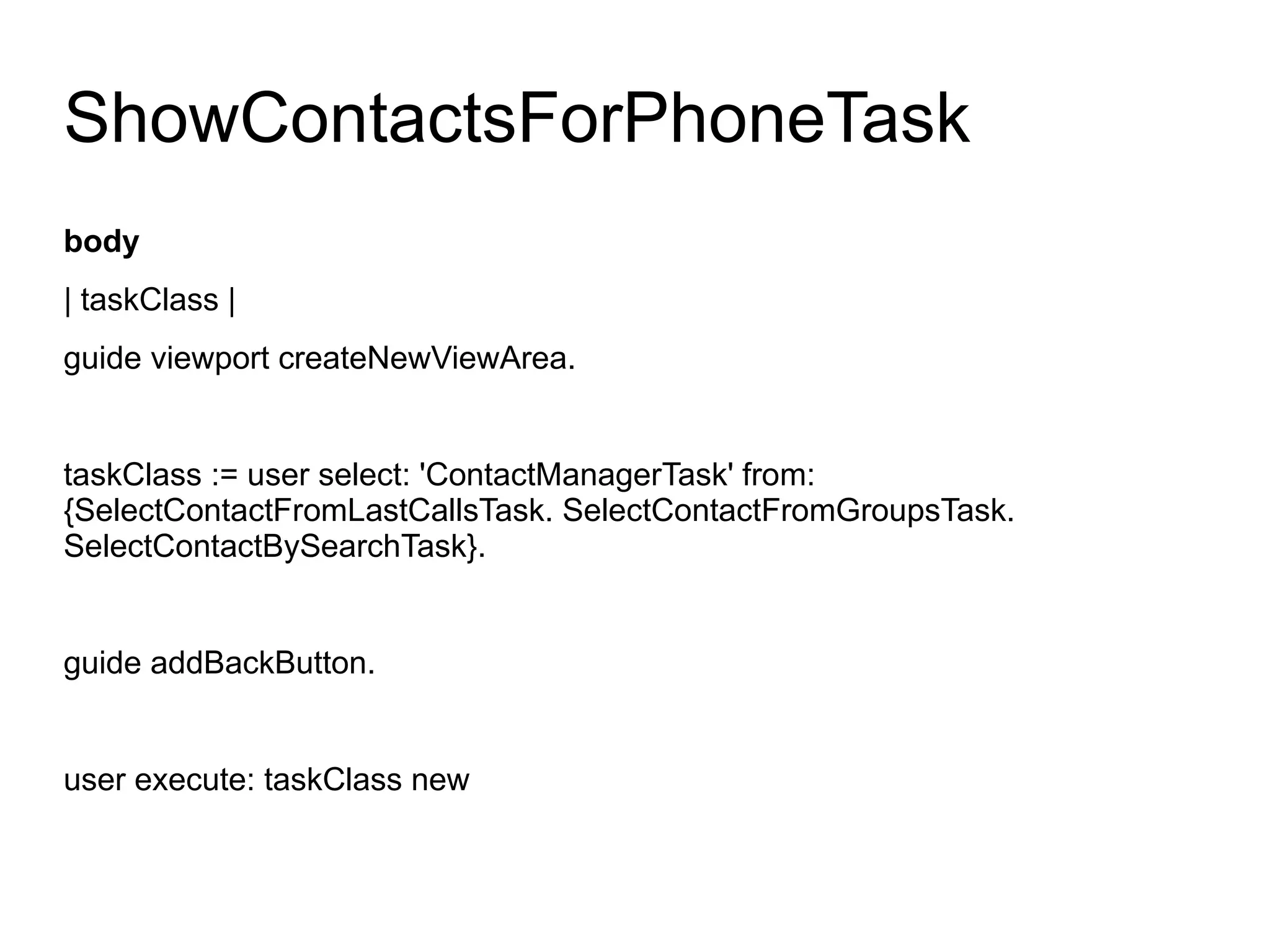 ShowContactsForPhoneTask
body
| taskClass |
guide viewport createNewViewArea.


taskClass := user select: 'ContactManagerTask' from:
{SelectContactFromLastCallsTask. SelectContactFromGroupsTask.
SelectContactBySearchTask}.


guide addBackButton.


user execute: taskClass new
 