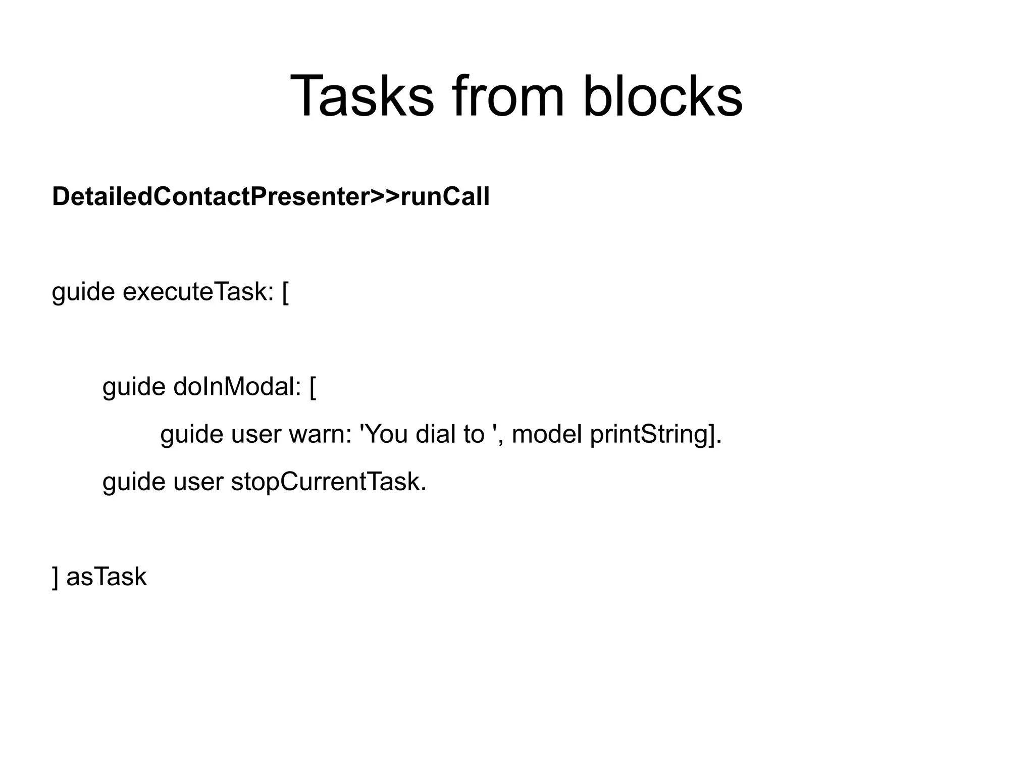 Tasks from blocks
DetailedContactPresenter>>runCall


guide executeTask: [


    guide doInModal: [
           guide user warn: 'You dial to ', model printString].
    guide user stopCurrentTask.


] asTask
 