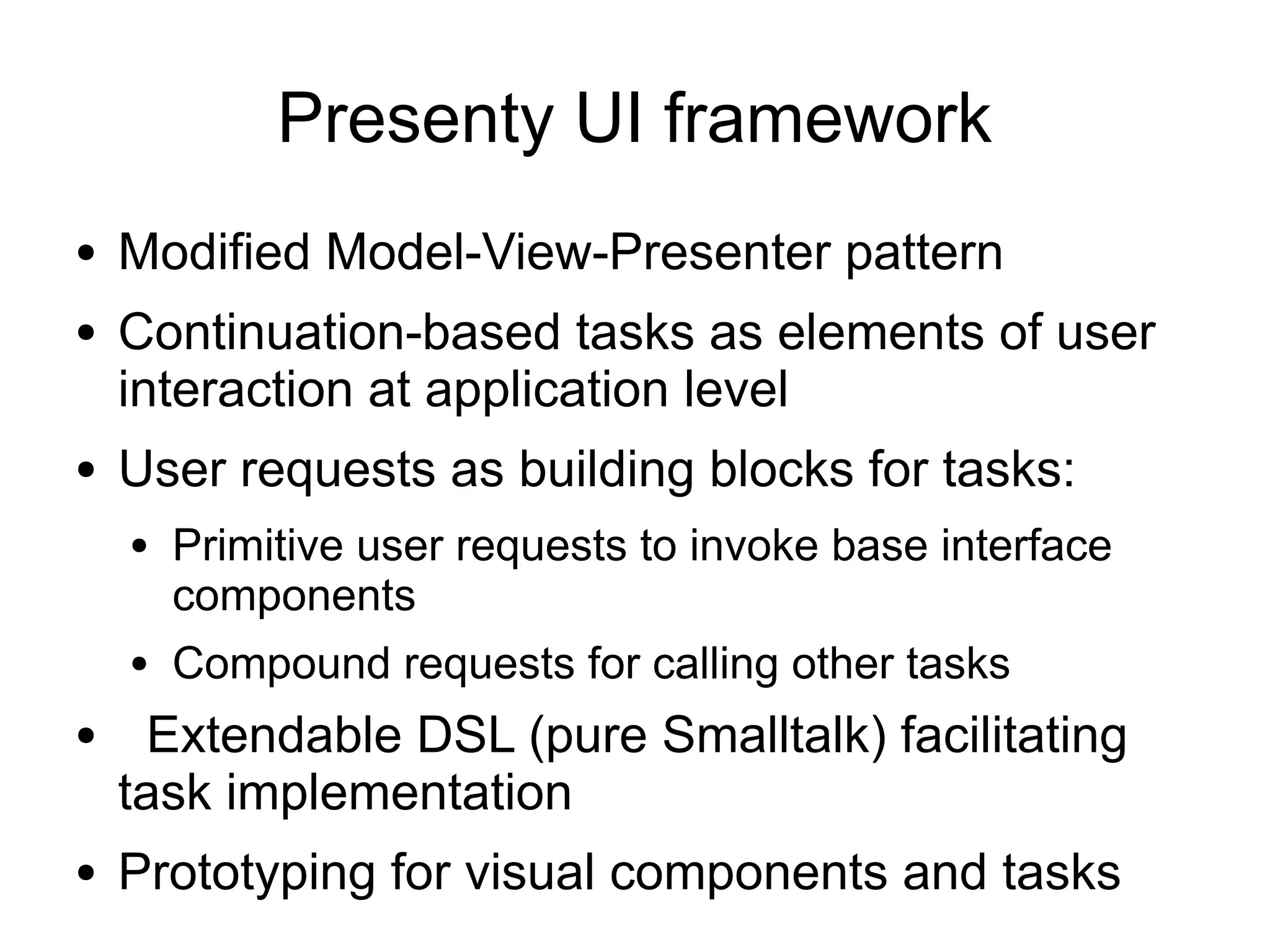 Presenty UI framework
●   Modified Model-View-Presenter pattern
●   Continuation-based tasks as elements of user
    interaction at application level
●   User requests as building blocks for tasks:
    ●   Primitive user requests to invoke base interface
        components
    ●   Compound requests for calling other tasks
●     Extendable DSL (pure Smalltalk) facilitating
    task implementation
●   Prototyping for visual components and tasks
 