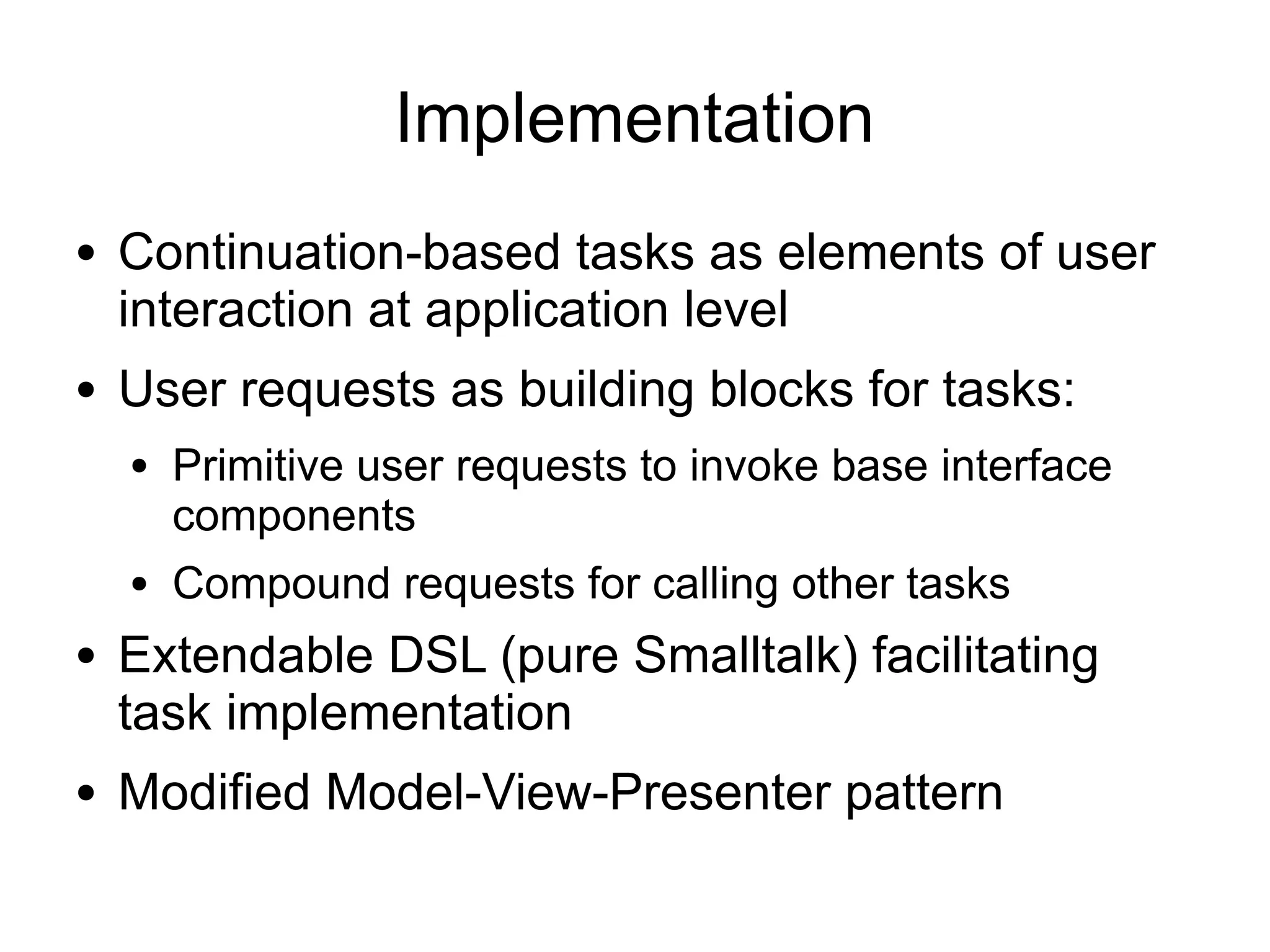 Implementation
●   Continuation-based tasks as elements of user
    interaction at application level
●   User requests as building blocks for tasks:
    ●   Primitive user requests to invoke base interface
        components
    ●   Compound requests for calling other tasks
●   Extendable DSL (pure Smalltalk) facilitating
    task implementation
●   Modified Model-View-Presenter pattern
 