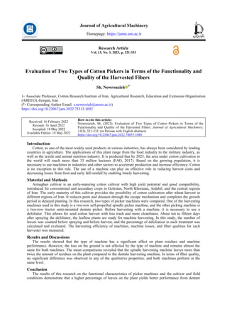 Research Article
Vol. 13, No. 3, 2023, p. 321-333
Evaluation of Two Types of Cotton Pickers in Terms of the Functionality and
Quality of the Harvested Fibers
Sh. Nowrouzieh 1*
1- Associate Professor, Cotton Research Institute of Iran, Agricultural Research, Education and Extension Organization
(AREEO), Gorgan, Iran
(*- Corresponding Author Email: s.nowrozieh@areeo.ac.ir)
https://doi.org/10.22067/jam.2022.75313.1092
How to cite this article:
Nowrouzieh, Sh. (2023). Evaluation of Two Types of Cotton Pickers in Terms of the
Functionality and Quality of the Harvested Fibers. Journal of Agricultural Machinery,
13(3), 321-333. (in Persian with English abstract).
https://doi.org/10.22067/jam.2022.74055.1080
Received: 16 February 2022
Revised: 16 April 2022
Accepted: 18 May 2022
Available Online: 18 May 2022
Introduction
Cotton, as one of the most widely used products in various industries, has always been considered by leading
countries in agriculture. The applications of this plant range from the food industry to the military industry, as
well as the textile and animal nutrition industry. It is predicted that by 2025, the area under cotton cultivation in
the world will reach more than 33 million hectares (FAO, 2017). Based on the growing population, it is
necessary to use machines in industries and other sectors to accelerate production and increase efficiency. Cotton
is no exception to this rule. The use of a machine can play an effective role in reducing harvest costs and
decreasing losses from frost and early fall rainfall by enabling timely harvesting.
Material and Methods
Armaghan cultivar is an early-maturing cotton cultivar with high yield potential and good compatibility,
introduced for conventional and secondary crops in Golestan, North Khorasan, Ardabil, and the central regions
of Iran. The early maturity of this cultivar provides the possibility of cotton cultivation after wheat harvest in
different regions of Iran. It reduces pests and diseases through the escape mechanism and completes the growth
period in delayed planting. In this research, two types of picker machines were compared. One of the harvesting
machines used in this study is a two-row self-propelled spindle picker machine, and the other picking machine is
a two-row tractor semi-mounted dentate picker. Before harvesting with a machine, it is necessary to use a
defoliator. This allows for seed cotton harvest with less trash and more cleanliness. About ten to fifteen days
after spraying the defoliator, the leafless plants are ready for machine harvesting. In this study, the number of
leaves was counted before spraying and before harvest, and the percentage of defoliation in each treatment was
calculated and evaluated. The harvesting efficiency of machines, machine losses, and fiber qualities for each
harvester was measured.
Results and Discussions
The results showed that the type of machine has a significant effect on plant residues and machine
performance. However, the loss on the ground is not affected by the type of machine and remains almost the
same for both machines. The mean comparisons revealed that the spindle harvesting machine leaves more than
twice the amount of residues on the plant compared to the dentate harvesting machine. In terms of fiber quality,
no significant difference was observed in any of the qualitative properties, and both machines perform at the
same level.
Conclusion
The results of this research on the functional characteristics of picker machines and the cultivar and field
conditions demonstrate that a higher percentage of leaves on the plant yields better performance from dentate
Journal of Agricultural Machinery
Homepage: https://jame.um.ac.ir
 