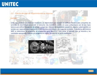13
2.2 Cálculo del plan de requerimientos de recursos.
Ejemplo:
IUSA, Inc., produce una línea de medidores de electricidad que instalan en edificios residenciales compañías de
servicios de electricidad para medir el consumo. Los medidores usados en casas unifamiliares son de dos tipos
básicos para diferentes gamas de voltaje y amperaje. Además de medidores completos, algunos subensambles se
venden por separado para reparación o para cambios de voltaje o de carga de corriente. El problema del sistema
MRP es determinar un programa de producción para identificar cada pieza, el periodo que se necesita y las
cantidades apropiadas. Indicar si el programa es viable. En caso de no serlo modificarlo.
 