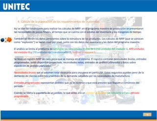 18
4. Cálculo de la planeación de los requerimientos de materiales
Así se dan las condiciones para realizar los cálculos de MRP: en el programa maestro de producción se presentaron
las necesidades de piezas finales, al tiempo que se cuenta con el estatus del inventario y los márgenes de tiempo.
También se tienen los datos pertinentes sobre la estructura de los productos. Los cálculos de MRP (que se conocen
como “explosión”) se hacen nivel por nivel, junto con los datos del inventario y los datos del programa maestro.
El análisis se limita al problema de satisfacer las necesidades brutas de 1 250 unidades del medidor A, 470 unidades
del medidor B y 270 unidades del transformador D, todo en la semana 9.
Se lleva un registro MRP de cada pieza que se maneja en el sistema. El registro contiene necesidades brutas, entradas
programadas, saldo disponible proyectado, necesidades netas, entradas de pedidos planeados y datos sobre
expedición de pedidos planeados.
Necesidades brutas son el volumen total necesario para una pieza en particular. Estos requisitos pueden venir de la
demanda de clientes externos y también de la demanda calculada por las necesidades de manufactura.
Entradas programadas representan pedidos que ya se hicieron y que está previsto que lleguen a comienzos del
periodo.
Cuando se libera la papelería de un pedido, lo que antes era un pedido “planeado” se convierte en una entrada
programada.
 