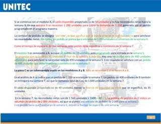 21
Si se comienza con el medidor A, el saldo disponible proyectado es de 50 unidades y no hay necesidades netas hasta la
semana 9. En esa semana 9 se necesitan 1 200 unidades para cubrir la demanda de 1 250 generada por el pedido
programado en el programa maestro.
La cantidad de pedidos se designa “por lote”, lo que significa que se puede ordenar la cantidad exacta para satisfacer
las necesidades netas. Por tanto, un pedido se planea para entradas de 1 200 unidades a comienzos de la semana 9.
Como el tiempo de espera es de dos semanas, este pedido debe expedirse a comienzos de la semana 7.
El medidor B es semejante a A, aunque un pedido de 10 unidades está programado para entrada en la semana 5.
Se proyecta que se tendrán 70 unidades al final de la semana 5 (60+10). Hay una necesidad neta de 400 unidades
adicionales para satisfacer la necesidad neta de 470 unidades en la semana 9. Este requisito se satisface con un pedido
de 400 unidades que debe expedirse a comienzos de la semana 7.
La pieza C es un subensamble usado en los medidores A y B. Sólo se necesitan C si se hacen A o B.
En el análisis de A se indica que un pedido de 1 200 se enviará en la semana 7. Un pedido de 400 unidades de B también
se entregará esa semana 7, así que la demanda total de C es de 1 600 unidades en la semana 7.
El saldo disponible proyectado es de 40 unidades menos la reserva de seguridad de cinco que se especificó, da 35
unidades.
En la semana 7, las necesidades netas son de 1 565 unidades = 1600 – 40 + 5. La política de pedidos de C indica un
volumen de pedido de 2 000 unidades, así que se planea una entrada de pedidos de 2 000 para la semana 7.
Este pedido tiene que hacerse en la semana 6, debido al tiempo de espera de una semana.
 