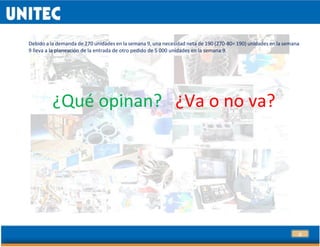 23
Debido a la demanda de 270 unidades en la semana 9, una necesidad neta de 190 (270-80= 190) unidades en la semana
9 lleva a la planeación de la entrada de otro pedido de 5 000 unidades en la semana 9.
¿Qué opinan? ¿Va o no va?
 