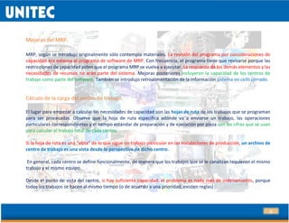 24
Mejoras del MRP.
MRP, según se introdujo originalmente sólo contempla materiales. La revisión del programa por consideraciones de
capacidad era externa al programa de software de MRP. Con frecuencia, el programa tiene que revisarse porque las
restricciones de capacidad piden que el programa MRP se vuelva a ejecutar. La respuesta de los demás elementos y las
necesidades de recursos no eran parte del sistema. Mejoras posteriores incluyeron la capacidad de los centros de
trabajo como parte del software. También se introdujo retroalimentación de la información sistema en ciclo cerrado.
.
Cálculo de la carga del centro de trabajo.
El lugar para empezar a calcular las necesidades de capacidad son las hojas de ruta de los trabajos que se programan
para ser procesadas. Observe que la hoja de ruta especifica adónde va a enviarse un trabajo, las operaciones
particulares correspondientes y el tiempo estándar de preparación y de ejecución por pieza son las cifras que se usan
para calcular el trabajo total de cada centro.
Si la hoja de ruta es una “vista” de lo que sigue un trabajo particular en las instalaciones de producción, un archivo de
centro de trabajo es una vista desde la perspectiva de dicho centro.
En general, cada centro se define funcionalmente, de manera que los trabajos que se le canalizan requieren el mismo
trabajo y el mismo equipo.
Desde el punto de vista del centro, si hay suficiente capacidad, el problema es nada más de ordenamiento, porque
todos los trabajos se hacen al mismo tiempo (o de acuerdo a una prioridad, existen reglas)
 