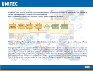 29
El término “ciclo cerrado” implica que no sólo se incluye todo elemento en el sistema en general, sino que también se
proporciona retroalimentación mediante las funciones de
ejecución de modo que se pueda mantener válida la planeación en todo momento.1
El ciclo cerrado significa que preguntas y datos de salida se reintegran al sistema para que se verifiquen y, si fuera
necesario, se modifiquen.
El programa MRP es una explosión de todas las piezas, componentes y demás recursos necesarios para cumplir con
este programa. Posteriormente, el módulo de planeación de necesidades de capacidad verifica que haya suficiente
capacidad para la salida de MRP. De lo contrario, la retroalimentación al módulo MRP indica que debe modificarse el
programa. Al seguir a través del sistema, los pedidos se envían al sistema de producción mediante la ejecución de los
planes de capacidad y materiales. A partir de este punto, hay que monitorear, recabar datos, completar el pedido y
evaluar los resultados. Cualquier cambio de producción, capacidad o materiales se retroalimenta al sistema.
 