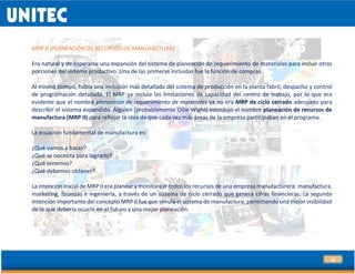 30
MRP II (PLANEACIÓN DE RECURSOS DE MANUFACTURA)
Era natural y de esperarse una expansión del sistema de planeación de requerimiento de materiales para incluir otras
porciones del sistema productivo. Una de las primeras incluidas fue la función de compras.
Al mismo tiempo, había una inclusión más detallada del sistema de producción en la planta fabril, despacho y control
de programación detallada. El MRP ya incluía las limitaciones de capacidad del centro de trabajo, por lo que era
evidente que el nombre planeación de requerimiento de materiales ya no era MRP de ciclo cerrado adecuado para
describir el sistema expandido. Alguien (probablemente Ollie Wight) introdujo el nombre planeación de recursos de
manufactura (MRP II) para reflejar la idea de que cada vez más áreas de la empresa participaban en el programa.
La ecuación fundamental de manufactura es:
¿Qué vamos a hacer?
¿Qué se necesita para lograrlo?
¿Qué tenemos?
¿Qué debemos obtener?
La intención inicial de MRP II era planear y monitorear todos los recursos de una empresa manufacturera: manufactura,
marketing, finanzas e ingeniería, a través de un sistema de ciclo cerrado que genera cifras financieras. La segunda
intención importante del concepto MRP II fue que simula el sistema de manufactura, permitiendo una mejor visibilidad
de lo que debería ocurrir en el futuro y una mejor planeación.
 