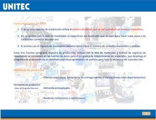 4
Funcionamiento del MRP.
1. El programa maestro de producción señala el número de piezas que se van a producir en tiempos específicos.
2. En un archivo con la lista de materiales se especifican los materiales que se usan para hacer cada pieza y las
cantidades correctas de cada uno.
3. El archivo con el registro de inventarios contiene datos como el número de unidades disponibles y pedidas.
Estas tres fuentes (programa maestro de producción, archivo con la lista de materiales y archivo de registros de
inventarios) se convierten en las fuentes de datos para el programa de requerimiento de materiales, que despliega el
programa de producción en un detallado plan de programación de pedidos para toda la secuencia de la producción.
Demanda de productos.
Clientes específicos, existe fecha de entrega (ventas o transacciones entre departamentos)
Demanda de productos
(Base del Programa Maestro) Demanda pronosticada
Reservas (refacciones y reposiciones)
 