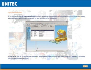 5
Lista de materiales.
El archivo con la lista de materiales (BOM) contiene la descripción completa de los productos y anota materiales, piezas
y componentes, además de la secuencia en que se elaboran los productos.
Esta BOM es uno de los principales elementos del programa MRP (los otros dos son el programa maestro y el archivo
con los registros de inventarios).
 