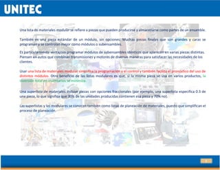 7
Una lista de materiales modular se refiere a piezas que pueden producirse y almacenarse como partes de un ensamble.
También es una pieza estándar de un módulo, sin opciones. Muchas piezas finales que son grandes y caras se
programan y se controlan mejor como módulos o subensambles.
Es particularmente ventajoso programar módulos de subensambles idénticos que aparecen en varias piezas distintas.
Piensen en autos que combinan transmisiones y motores de diversas maneras para satisfacer las necesidades de los
clientes.
Usar una lista de materiales modular simplifica la programación y el control y también facilita el pronóstico del uso de
distintos módulos. Otro beneficio de las listas modulares es que, si la misma pieza se usa en varios productos, la
inversión total en inventarios se minimiza.
.
Una superlista de materiales incluye piezas con opciones fraccionales (por ejemplo, una superlista especifica 0.3 de
una pieza, lo que significa que 30% de las unidades producidas contienen esa pieza y 70% no).
Las superlistas y las modulares se conocen también como listas de planeación de materiales, puesto que simplifican el
proceso de planeación.
 