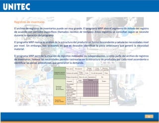 9
Registros de inventario.
El archivo de registros de inventarios puede ser muy grande. El programa MRP abre el segmento de estado del registro
de acuerdo con periodos específicos (llamados racimos de tiempos). Estos registros se consultan según se necesite
durante la ejecución del programa.
El programa MRP realiza su análisis de la estructura del producto en forma descendente y calcula las necesidades nivel
por nivel. Sin embargo, hay ocasiones en que es deseable identificar la pieza antecesora que generó la necesidad
material.
El programa MRP permite la creación de registros indexados, ya independientes, y como parte del archivo de registros
de inventarios. Indexar las necesidades permite rastrearlas en la estructura de productos por cada nivel ascendente e
identificar las piezas antecesoras que generaron la demanda.
 