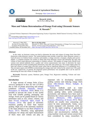 Masoudi, Mass and Volume Determination of Orange Fruit using Ultrasonic Sensors 55
Research Article
Vol. 13, No. 1, 2023, p. 55-66
Mass and Volume Determination of Orange Fruit using Ultrasonic Sensors
H. Masoudi 1*
1- Assistant Professor, Department of Biosystems Engineering, Faculty of Agriculture, Shahid Chamran University of Ahvaz, Ahvaz,
Iran
(*- Corresponding Author Email: hmasoudi@scu.ac.ir)
https://doi.org/10.22067/jam.2022.76674.1106
How to cite this article:
Masoudi, H. (2023). Mass and Volume Determination of Orange Fruit using Ultrasonic
Sensors. Journal of Agricultural Machinery, 13(1): 55-66.
https://doi.org/10.22067/jam.2022.76674.1106
Received: 13 May 2022
Revised: 03 November 2022
Accepted: 08 November 2022
Available Online: 08 November 2022
Abstract
In this study, an electronic system was built to determine the mass and volume of orange fruits from their
dimensions using ultrasonic sensors. The system hardware parts include a metal box, three ultrasonic sensors, a
load-cell sensor, an Arduino board, a memory card module, a voltage converter, a keypad, a display and a power
adapter. A computer program was written to obtain data from ultrasonic sensors and determine the mass and
volume of fruits using regression relationships in Arduino software. 100 samples of orange fruits (Dezful local
variety) were picked randomly from a garden and various measurements were done to determine the main
physical properties of fruits including three dimensions, mass (M), and volume (V). The system output values for
mass and volume of orange fruits with their actual values had no significant difference at 1% probability level.
The root mean square error (RMSE) in determining the oranges mass and volume by the system were 9.02 g and
10.90 cm3
, respectively. In general, the proposed system performance was acceptable and it can be used for
determining the mass and volume of orange fruits.
Keywords: Electronic system, Hardware parts, Orange Fruit, Regression modeling, Volume and mass
determination
Introduction
A large amount of orange fruits (Citrus
sinensis) produced in Iran are lost (15-20%)
due to lack of proper processing and storage
conditions (Ahmadi, Ebadzade, Hatami,
Hoseinpoor, & Abdeshah, 2020). While, it is
possible to prevent the waste of this useful
crop with suitable grading, packaging, and
storage. Fruits can be graded based on various
parameters such as size, colour, volume, and
mass (Vivek Venkatesh, Iqbal, Gopal, &
Ganesan, 2015). The speed of automatic
machines grading is faster than manual
grading. High cost of the automatic machines
is the main obstacle to use them (Dağtekin &
Beyaz, 2017). Therefore, using appropriate
techniques for cheap and rapid measurement
of fruits mass and volume can play an
important role in developing automatic
grading systems and reducing orange fruits
losses (Mir-Ahmadi, Mireei, Sadeghi, &
Hemmat, 2016).
Various methods such as water
displacement method (WDM), digital scales,
density grading tubes, aerial comparison
pycnometer, and radiation have been used to
determine the volume and mass of agricultural
products (Mohsenin, 1986; Kachariya,
Vasaniya, Dhameliya, & Savant, 2015). These
methods are usually time consuming and
cannot be done automatically. Today, some
systems equipped with electronic tools are
used for the rapid weighing of agricultural
products (Mir-Ahmadi et al., 2016). Also,
indirect and non-destructive methods, and
using machine vision and various sensors have
been considered by many researchers to
Journal of Agricultural Machinery
Homepage: https://jame.um.ac.ir
 