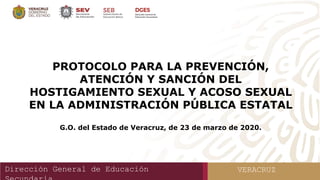 Dirección General de Educación VERACRUZ
PROTOCOLO PARA LA PREVENCIÓN,
ATENCIÓN Y SANCIÓN DEL
HOSTIGAMIENTO SEXUAL Y ACOSO SEXUAL
EN LA ADMINISTRACIÓN PÚBLICA ESTATAL
G.O. del Estado de Veracruz, de 23 de marzo de 2020.
 