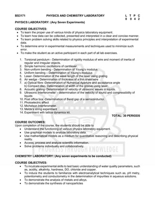 BS3171 PHYSICS AND CHEMISTRY LABORATORY L T P C
0 0 4 2
PHYSICS LABORATORY: (Any Seven Experiments)
COURSE OBJECTIVES:
 To learn the proper use of various kinds of physics laboratory equipment.
 To learn how data can be collected, presented and interpreted in a clear and concise manner.
 To learn problem solving skills related to physics principles and interpretation of experimental
data.
 To determine error in experimental measurements and techniques used to minimize such
error.
 To make the student as an active participant in each part of all lab exercises.
1. Torsional pendulum - Determination of rigidity modulus of wire and moment of inertia of
regular and irregular objects.
2. Simple harmonic oscillations of cantilever.
3. Non-uniform bending - Determination of Young’s modulus
4. Uniform bending – Determination of Young’s modulus
5. Laser- Determination of the wave length of the laser using grating
6. Air wedge - Determination of thickness of a thin sheet/wire
7. a) Optical fibre -Determination of Numerical Aperture and acceptance angle
b) Compact disc- Determination of width of the groove using laser.
8. Acoustic grating- Determination of velocity of ultrasonic waves in liquids.
9. Ultrasonic interferometer – determination of the velocity of sound and compressibility of
liquids
10. Post office box -Determination of Band gap of a semiconductor.
11. Photoelectric effect
12. Michelson Interferometer.
13. Melde’s string experiment
14. Experiment with lattice dynamics kit.
TOTAL: 30 PERIODS
COURSE OUTCOMES:
Upon completion of the course, the students should be able to
 Understand the functioning of various physics laboratory equipment.
 Use graphical models to analyze laboratory data.
 Use mathematical models as a medium for quantitative reasoning and describing physical
reality.
 Access, process and analyze scientific information.
 Solve problems individually and collaboratively.
CHEMISTRY LABORATORY: (Any seven experiments to be conducted)
COURSE OBJECTIVES:
 To inculcate experimental skills to test basic understanding of water quality parameters, such
as, acidity, alkalinity, hardness, DO, chloride and copper.
 To induce the students to familiarize with electroanalytical techniques such as, pH metry,
potentiometry and conductometry in the determination of impurities in aqueous solutions.
 To demonstrate the analysis of metals and alloys.
 To demonstrate the synthesis of nanoparticles
 