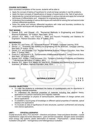 COURSE OUTCOMES:
Upon successful completion of the course, students will be able to:
 Apply the concept of testing of hypothesis for small and large samples in real life problems.
 Apply the basic concepts of classifications of design of experiments in the field of agriculture.
 Appreciate the numerical techniques of interpolation in various intervals and apply the numerical
techniques of differentiation and integration for engineering problems.
 Understand the knowledge of various techniques and methods for solving first and second order
ordinary differential equations.
 Solve the partial and ordinary differential equations with initial and boundary conditions by
using certain techniques with engineering applications.
TEXT BOOKS:
1. Grewal, B.S., and Grewal, J.S., "Numerical Methods in Engineering and Science",
Khanna Publishers, 10th Edition, New Delhi, 2015.
2. Johnson, R.A., Miller, I and Freund J., “Miller and Freund’s Probability and Statistics for
Engineers", Pearson Education, Asia, 8th
Edition, 2015.
REFERENCES:
1. Burden, R.L and Faires, J.D, "Numerical Analysis”, 9th
Edition, Cengage Learning, 2016.
2. Devore. J.L., "Probability and Statistics for Engineering and the Sciences”, Cengage Learning,
New Delhi, 8th
Edition, 2014.
3. Gerald. C.F. and Wheatley. P.O. "Applied Numerical Analysis” Pearson Education, Asia, New
Delhi, 7th
Edition, 2007.
4. Gupta S.C. and Kapoor V. K., “Fundamentals of Mathematical Statistics”, Sultan Chand & Sons,
New Delhi, 12th
Edition, 2020.
5. Spiegel. M.R., Schiller. J. and Srinivasan. R.A., "Schaum’s Outlines on Probability and Statistics
", Tata McGraw Hill Edition, 4th
Edition, 2012.
6. Walpole. R.E., Myers. R.H., Myers. S.L. and Ye. K., “Probability and Statistics for Engineers and
Scientists", 9th
Edition, Pearson Education, Asia, 2010.
PH3251 MATERIALS SCIENCE L T P C
3 0 0 3
COURSE OBJECTIVES:
 To make the students to understand the basics of crystallography and its importance in
studying materials properties.
 To understand the electrical properties of materials including free electron theory,
applications of quantum mechanics and magnetic materials.
 To instil knowledge on physics of semiconductors, determination of charge carriers and
device applications
 To establish a sound grasp of knowledge on different optical properties of materials, optical
displays and applications
 To inculcate an idea of significance of nano structures, quantum confinement and ensuing
nano device applications.
UNIT I CRYSTALLOGRAPHY 9
Crystal structures: BCC, FCC and HCP – directions and planes - linear and planar densities – crystal
imperfections- edge and screw dislocations – grain and twin boundaries - Burgers vector and elastic
strain energy- Slip systems, plastic deformation of materials - Polymorphism – phase changes –
nucleation and growth – homogeneous and heterogeneous nucleation.
 